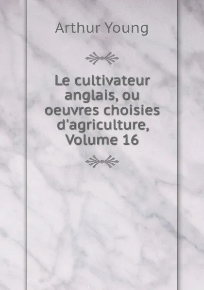 Обложка книги Le cultivateur anglais, ou oeuvres choisies d.agriculture, Volume 16, Arthur Young