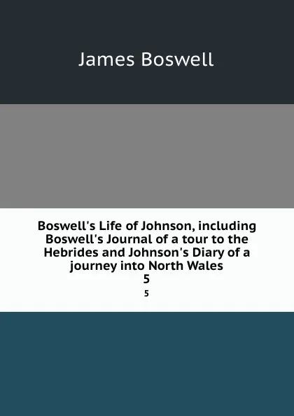 Обложка книги Boswell.s Life of Johnson, including Boswell.s Journal of a tour to the Hebrides and Johnson.s Diary of a journey into North Wales. 5, James Boswell