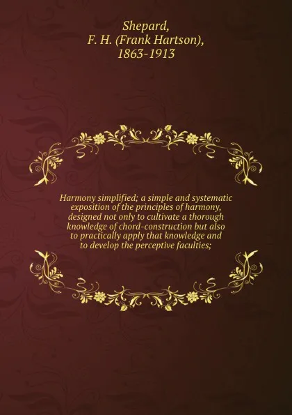 Обложка книги Harmony simplified; a simple and systematic exposition of the principles of harmony, designed not only to cultivate a thorough knowledge of chord-construction but also to practically apply that knowledge and to develop the perceptive faculties;, Frank Hartson Shepard