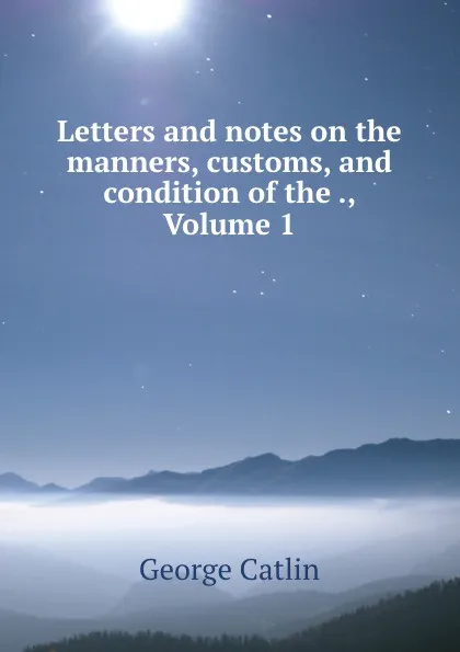 Обложка книги Letters and notes on the manners, customs, and condition of the ., Volume 1, George Catlin