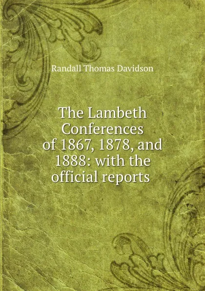 Обложка книги The Lambeth Conferences of 1867, 1878, and 1888: with the official reports ., Randall Thomas Davidson