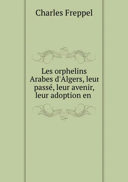 Обложка книги Les orphelins Arabes d.Algers, leur passe, leur avenir, leur adoption en ., Charles Freppel