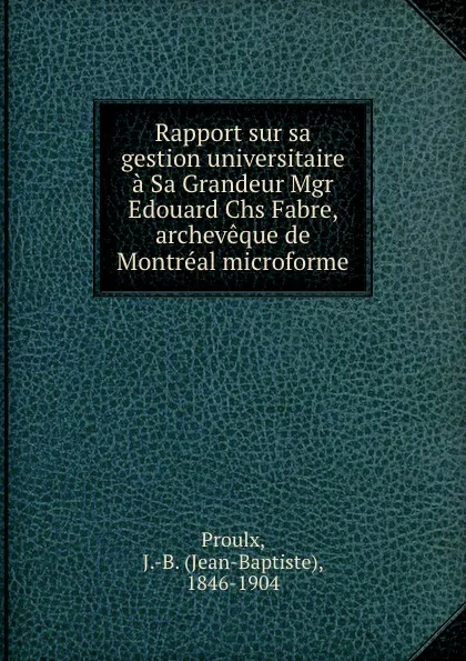 Обложка книги Rapport sur sa gestion universitaire a Sa Grandeur Mgr Edouard Chs Fabre, archeveque de Montreal microforme, Jean-Baptiste Proulx