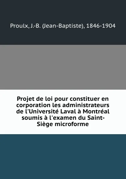 Обложка книги Projet de loi pour constituer en corporation les administrateurs de l.Universite Laval a Montreal soumis a l.examen du Saint-Siege microforme, Jean-Baptiste Proulx