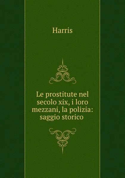 Обложка книги Le prostitute nel secolo xix, i loro mezzani, la polizia: saggio storico ., Harris