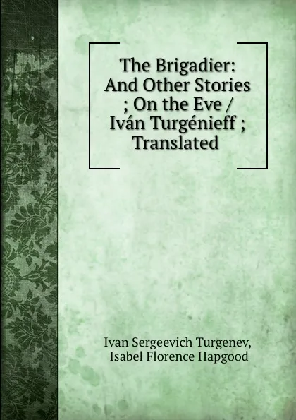 Обложка книги The Brigadier: And Other Stories ; On the Eve / Ivan Turgenieff ; Translated ., Ivan Sergeevich Turgenev