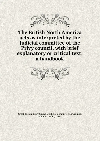 Обложка книги The British North America acts as interpreted by the Judicial committee of the Privy council, with brief explanatory or critical text; a handbook, Great Britain. Privy Council. Judicial Committee