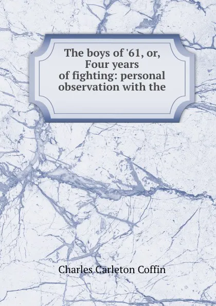 Обложка книги The boys of .61, or, Four years of fighting: personal observation with the ., Charles Carleton Coffin