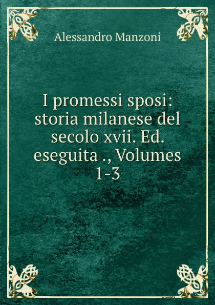 Обложка книги I promessi sposi: storia milanese del secolo xvii. Ed. eseguita ., Volumes 1-3, Alessandro Manzoni