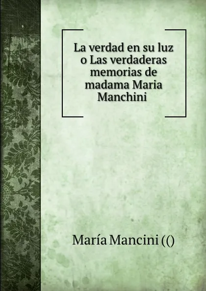 Обложка книги La verdad en su luz o Las verdaderas memorias de madama Maria Manchini ., María Mancini