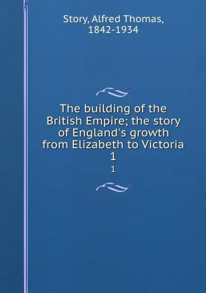 Обложка книги The building of the British Empire; the story of England.s growth from Elizabeth to Victoria. 1, Alfred Thomas Story