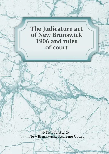 Обложка книги The Judicature act of New Brunswick 1906 and rules of court, New Brunswick