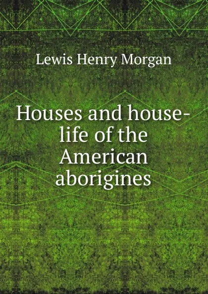 Обложка книги Houses and house-life of the American aborigines, Lewis Henry Morgan