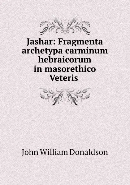 Обложка книги Jashar: Fragmenta archetypa carminum hebraicorum in masorethico Veteris ., John William Donaldson