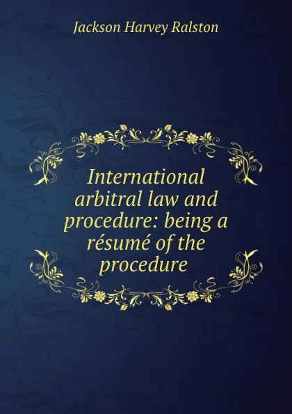 Обложка книги International arbitral law and procedure: being a resume of the procedure ., Jackson Harvey Ralston