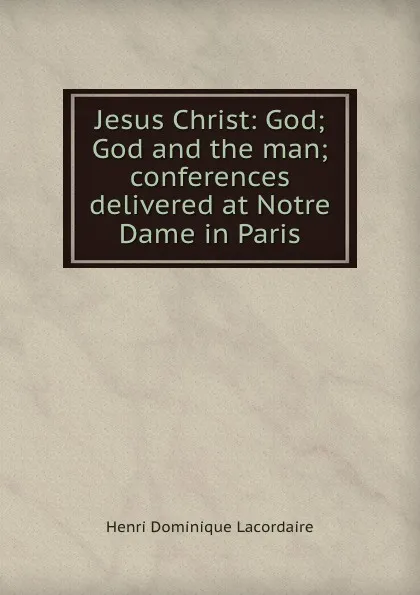 Обложка книги Jesus Christ: God; God and the man; conferences delivered at Notre Dame in Paris, Lacordaire Henri-Dominique