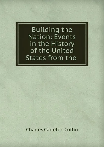 Обложка книги Building the Nation: Events in the History of the United States from the ., Charles Carleton Coffin