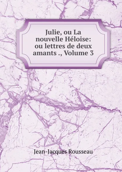 Обложка книги Julie, ou La nouvelle Heloise: ou lettres de deux amants ., Volume 3, Жан-Жак Руссо