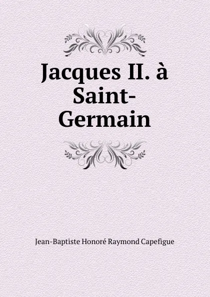 Обложка книги Jacques II. a Saint-Germain, Jean-Baptiste Honoré Raymond Capefigue