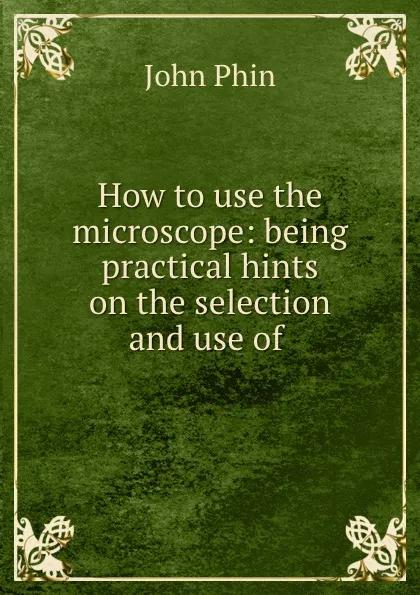 Обложка книги How to use the microscope: being practical hints on the selection and use of ., John Phin