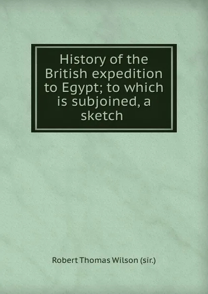 Обложка книги History of the British expedition to Egypt; to which is subjoined, a sketch ., Robert Thomas Wilson