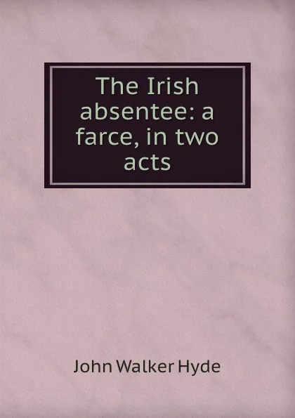 Обложка книги The Irish absentee: a farce, in two acts, John Walker Hyde