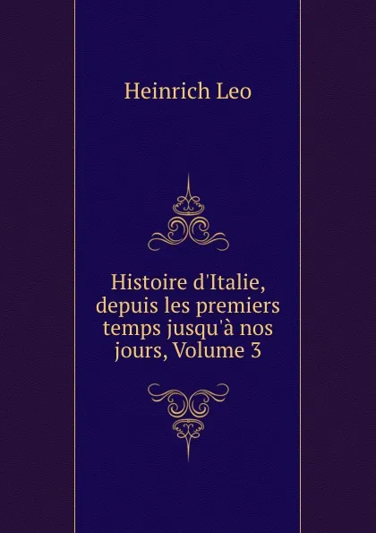 Обложка книги Histoire d.Italie, depuis les premiers temps jusqu.a nos jours, Volume 3, Heinrich Leo