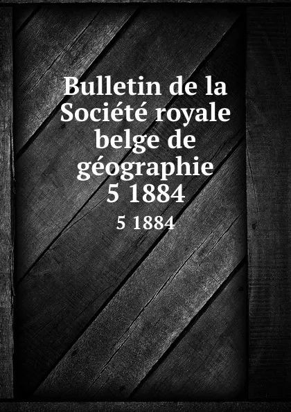 Обложка книги Bulletin de la Societe royale belge de geographie. 5 1884, Société royale belge de géographie