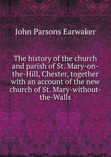 Обложка книги The history of the church and parish of St. Mary-on-the-Hill, Chester, together with an account of the new church of St. Mary-without-the-Walls, J. P. Earwaker