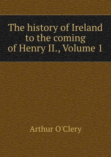 Обложка книги The history of Ireland to the coming of Henry II., Volume 1, Arthur O'Clery