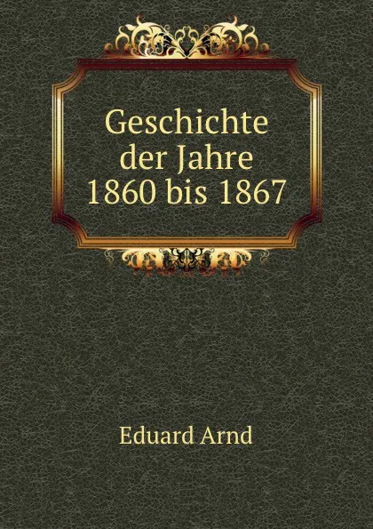 Обложка книги Geschichte der Jahre 1860 bis 1867, Eduard Arnd