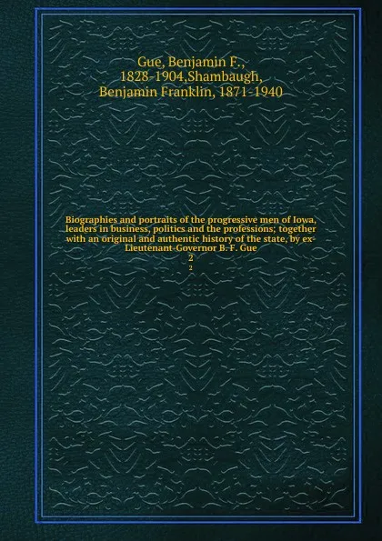 Обложка книги Biographies and portraits of the progressive men of Iowa, leaders in business, politics and the professions; together with an original and authentic history of the state, by ex-Lieutenant-Governor B. F. Gue. 2, Benjamin F. Gue