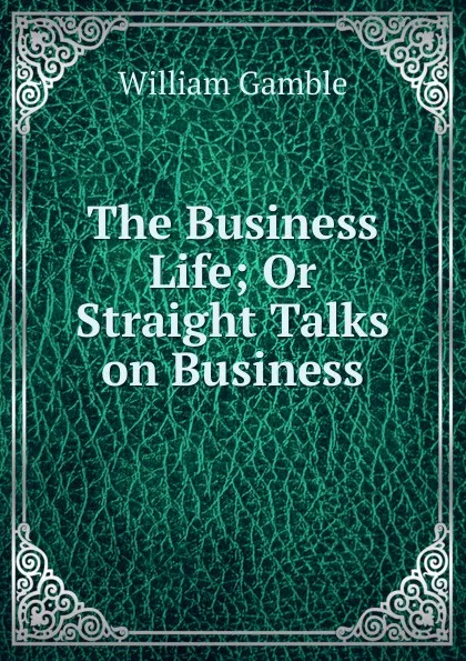 Обложка книги The Business Life; Or Straight Talks on Business, William Gamble