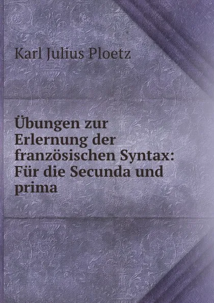 Обложка книги Ubungen zur Erlernung der franzosischen Syntax: Fur die Secunda und prima ., Karl Julius Ploetz