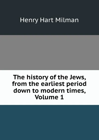 Обложка книги The history of the Jews, from the earliest period down to modern times, Volume 1, Henry Hart Milman