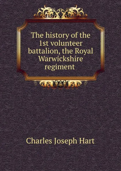 Обложка книги The history of the 1st volunteer battalion, the Royal Warwickshire regiment ., Charles Joseph Hart