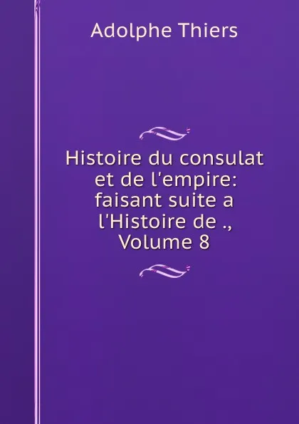 Обложка книги Histoire du consulat et de l.empire: faisant suite a l.Histoire de ., Volume 8, Thiers Adolphe