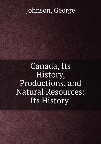 Обложка книги Canada, Its History, Productions, and Natural Resources: Its History ., George Johnson