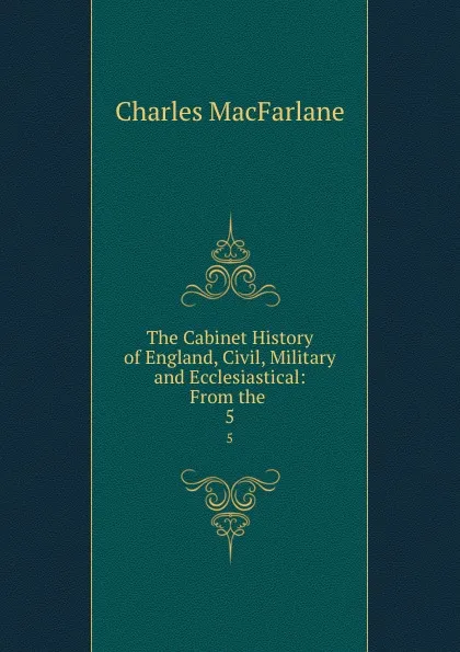 Обложка книги The Cabinet History of England, Civil, Military and Ecclesiastical: From the . 5, Charles MacFarlane