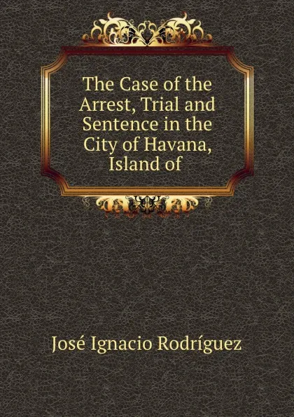 Обложка книги The Case of the Arrest, Trial and Sentence in the City of Havana, Island of ., José Ignacio Rodríguez