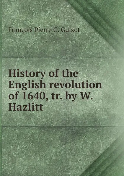 Обложка книги History of the English revolution of 1640, tr. by W. Hazlitt, François Pierre G. Guizot