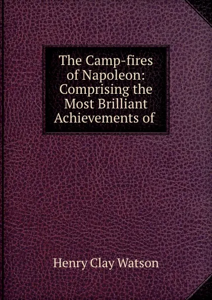 Обложка книги The Camp-fires of Napoleon: Comprising the Most Brilliant Achievements of ., Henry Clay Watson