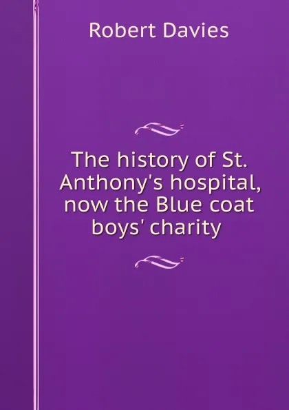 Обложка книги The history of St. Anthony.s hospital, now the Blue coat boys. charity ., Robert Davies