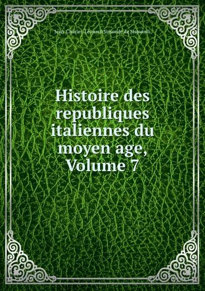 Обложка книги Histoire des republiques italiennes du moyen age, Volume 7, J. C. L. Simonde de Sismondi