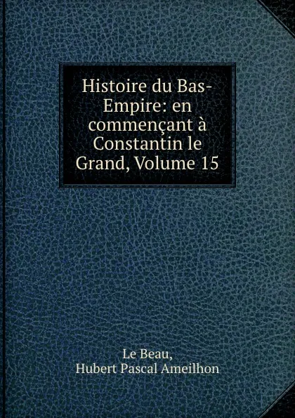 Обложка книги Histoire du Bas-Empire: en commencant a Constantin le Grand, Volume 15, Hubert Pascal Ameilhon le Beau