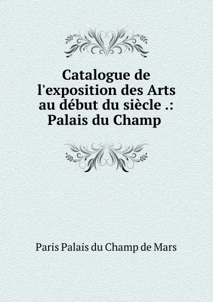 Обложка книги Catalogue de l.exposition des Arts au debut du siecle .: Palais du Champ ., Paris Palais du Champ de Mars