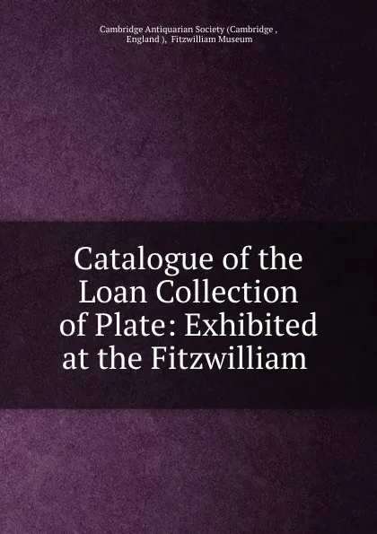 Обложка книги Catalogue of the Loan Collection of Plate: Exhibited at the Fitzwilliam ., Fitzwilliam Museum