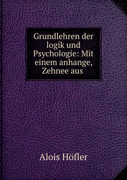 Обложка книги Grundlehren der logik und Psychologie: Mit einem anhange, Zehnee aus ., Alois Höfler