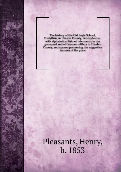 Обложка книги The history of the Old Eagle School, Tredyffrin, in Chester County, Pennsylvania : with alphabetical lists of interments in the graveyard and of German settlers in Chester County, and a poem presenting the suggestive features of the place, Henry Pleasants