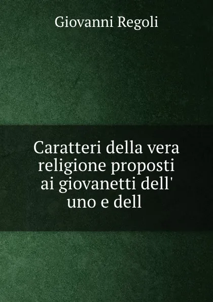 Обложка книги Caratteri della vera religione proposti ai giovanetti dell. uno e dell ., Giovanni Regoli